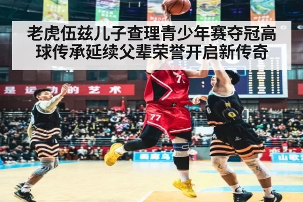 老虎伍兹儿子查理青少年赛夺冠高球传承延续父辈荣誉开启新传奇
