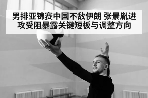 男排亚锦赛中国不敌伊朗 张景胤进攻受阻暴露关键短板与调整方向